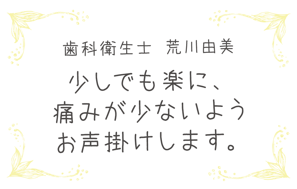 歯科衛生士 荒川由美　少しでも楽に、痛みが少ないようお声掛けします。