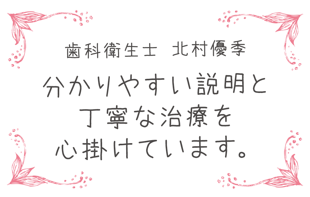 歯科衛生士 北村優季　分かりやすい説明と丁寧な治療を心掛けています。