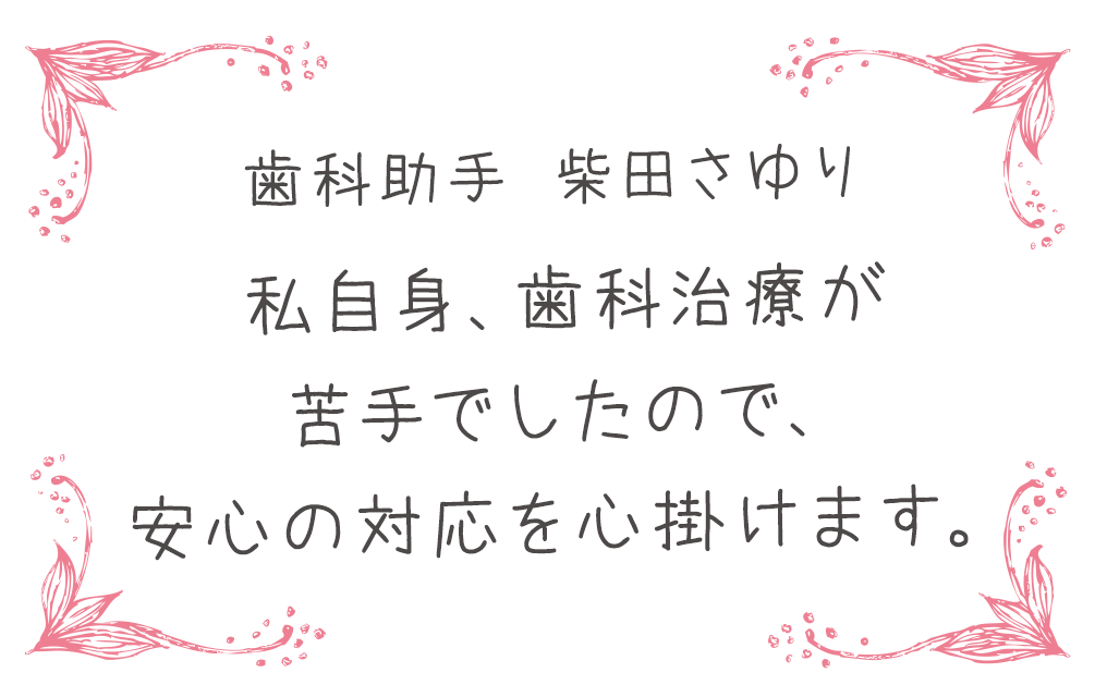 歯科助手 柴田さゆり　私自身、歯科治療が苦手でしたので、安心の対応を心掛けます。