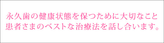 永久歯の健康状態を保つために大切なこと。患者さまのベストな治療法を話し合います。