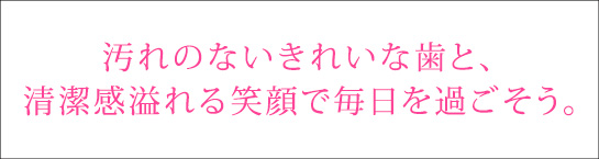 汚れのないきれいな歯と、清潔感溢れる笑顔で毎日を過ごそう。