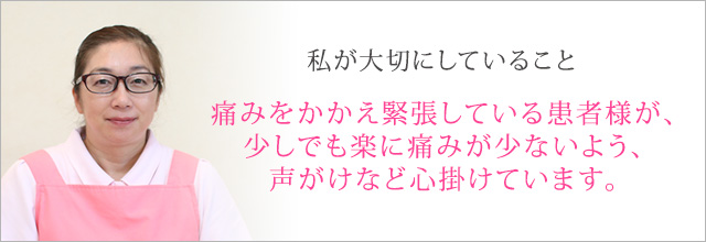 痛みをかかえ緊張している患者様が、少しでも楽に痛みが少ないよう、声がけなど心掛けています。