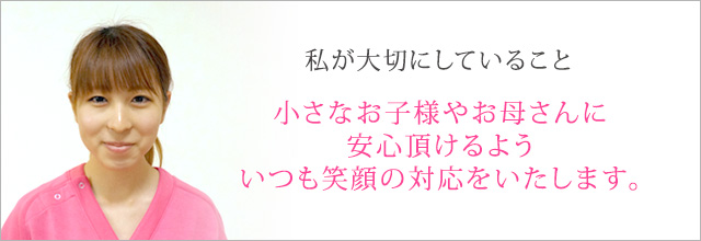 小さなお子様やお母さんに安心頂けるよういつも笑顔の対応をいたします。