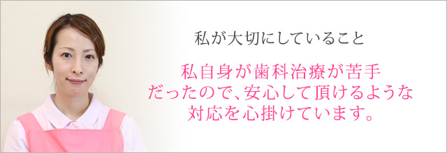 私自身が歯科治療が苦手だったので、安心して頂けるような対応を心掛けています。