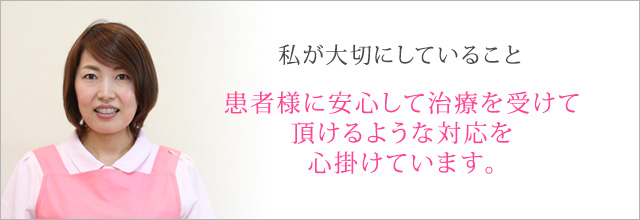 患者様に安心して治療を受けて頂けるような対応を心掛けています。